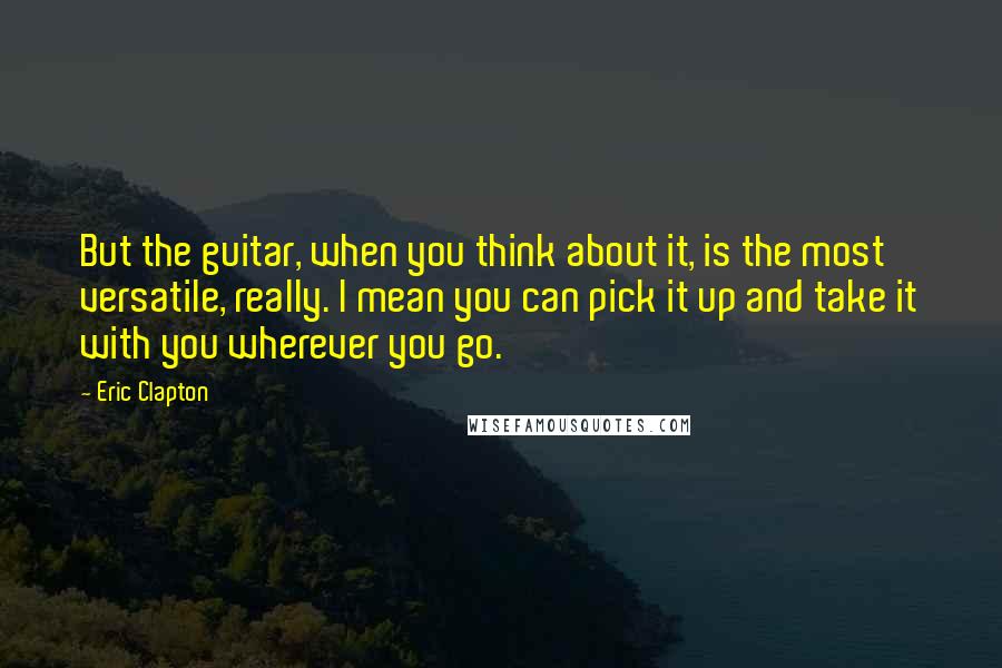 Eric Clapton Quotes: But the guitar, when you think about it, is the most versatile, really. I mean you can pick it up and take it with you wherever you go.