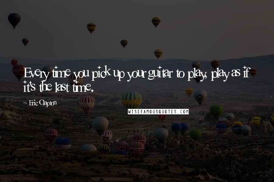 Eric Clapton Quotes: Every time you pick up your guitar to play, play as if it's the last time.