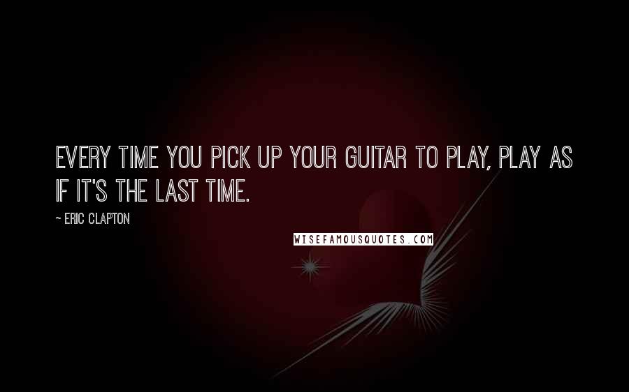 Eric Clapton Quotes: Every time you pick up your guitar to play, play as if it's the last time.