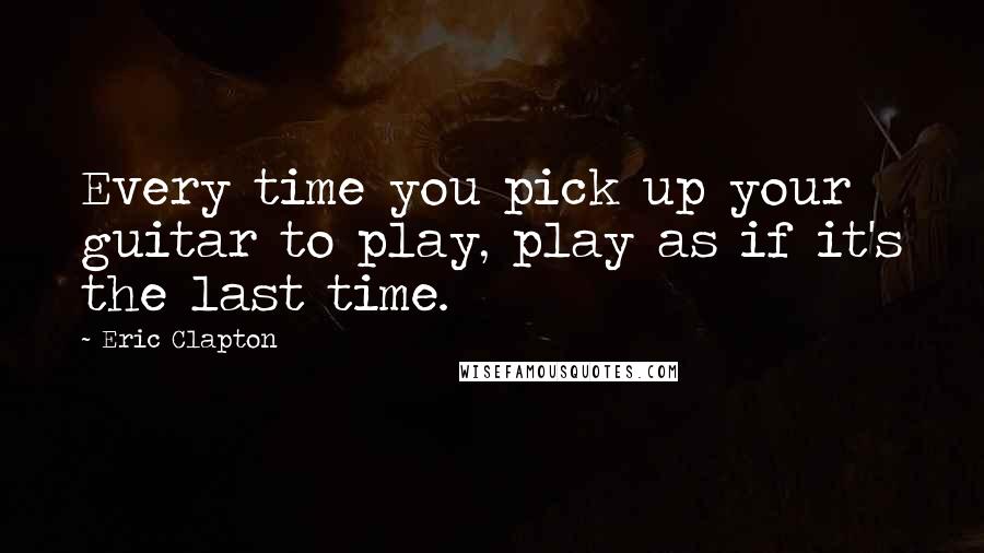 Eric Clapton Quotes: Every time you pick up your guitar to play, play as if it's the last time.