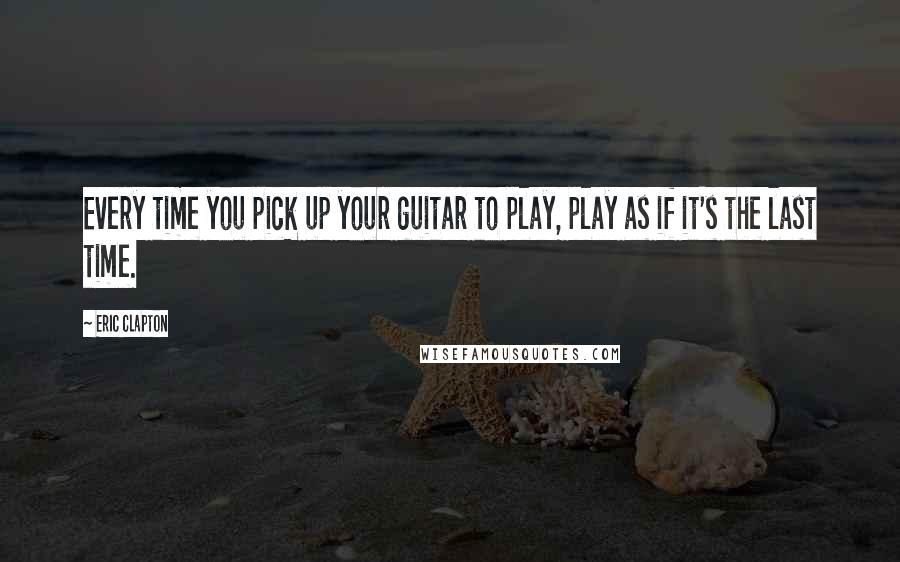Eric Clapton Quotes: Every time you pick up your guitar to play, play as if it's the last time.