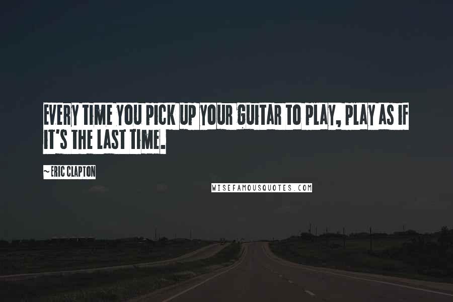 Eric Clapton Quotes: Every time you pick up your guitar to play, play as if it's the last time.