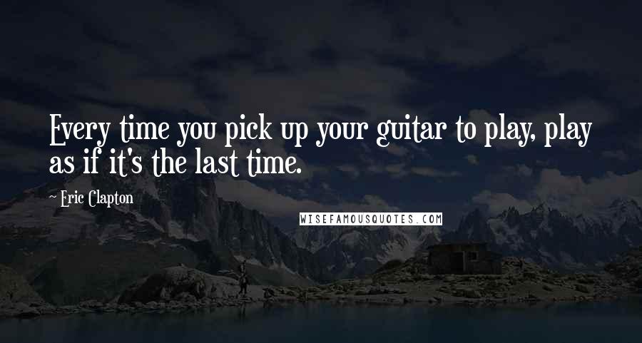 Eric Clapton Quotes: Every time you pick up your guitar to play, play as if it's the last time.