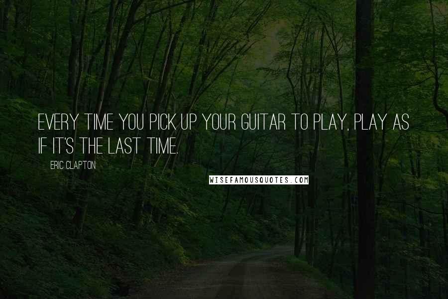 Eric Clapton Quotes: Every time you pick up your guitar to play, play as if it's the last time.