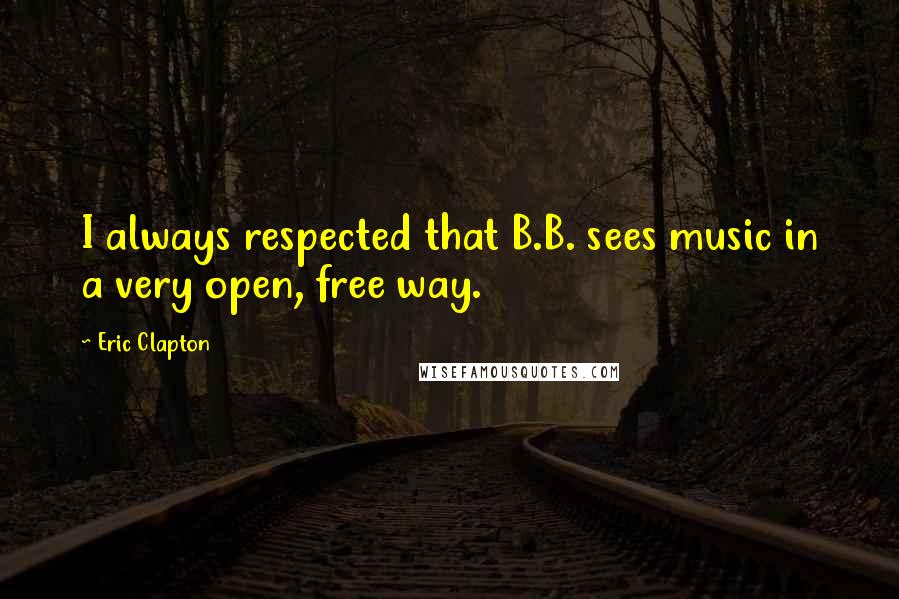 Eric Clapton Quotes: I always respected that B.B. sees music in a very open, free way.