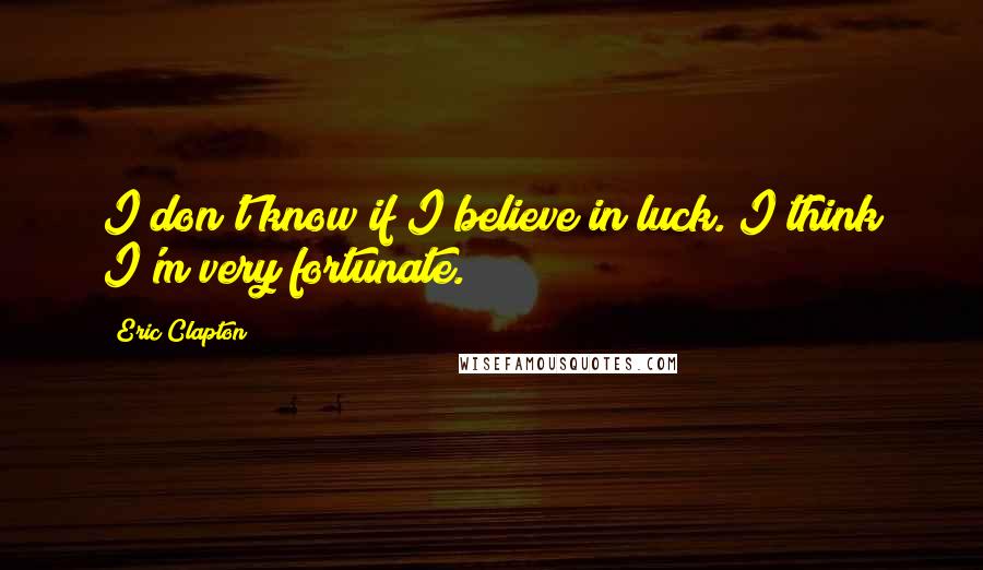 Eric Clapton Quotes: I don't know if I believe in luck. I think I'm very fortunate.