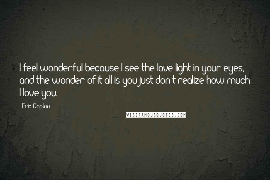 Eric Clapton Quotes: I feel wonderful because I see the love light in your eyes, and the wonder of it all is you just don't realize how much I love you.