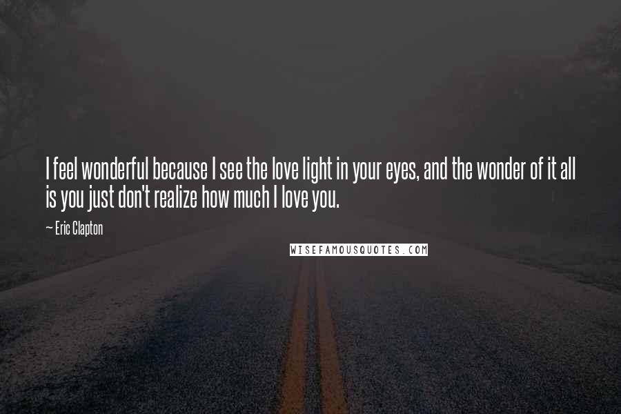 Eric Clapton Quotes: I feel wonderful because I see the love light in your eyes, and the wonder of it all is you just don't realize how much I love you.