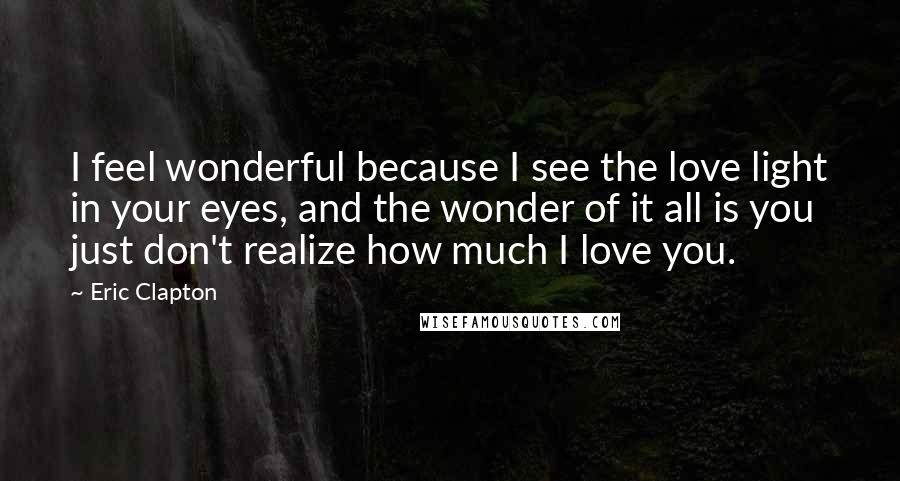 Eric Clapton Quotes: I feel wonderful because I see the love light in your eyes, and the wonder of it all is you just don't realize how much I love you.