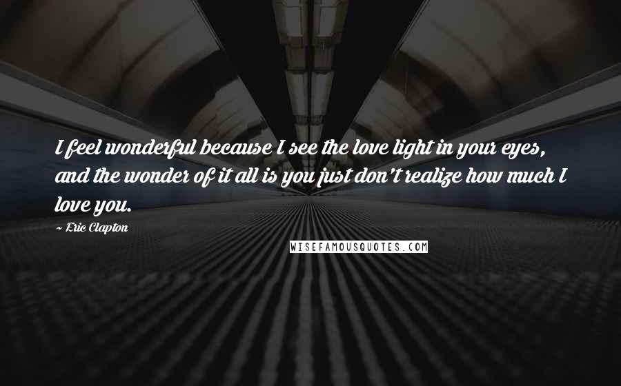 Eric Clapton Quotes: I feel wonderful because I see the love light in your eyes, and the wonder of it all is you just don't realize how much I love you.