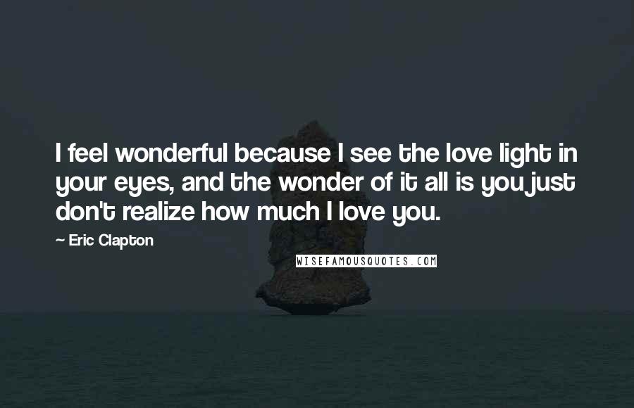 Eric Clapton Quotes: I feel wonderful because I see the love light in your eyes, and the wonder of it all is you just don't realize how much I love you.