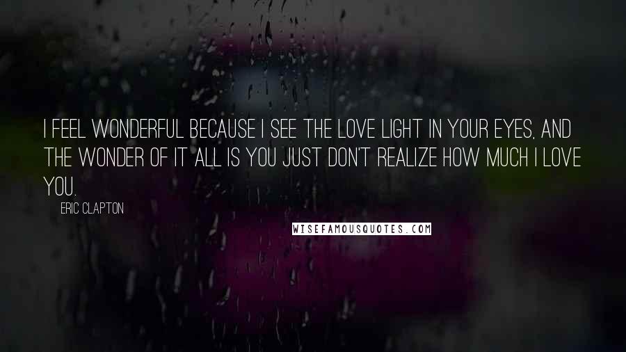 Eric Clapton Quotes: I feel wonderful because I see the love light in your eyes, and the wonder of it all is you just don't realize how much I love you.