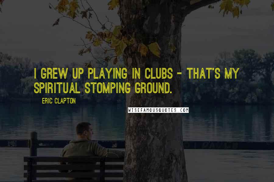 Eric Clapton Quotes: I grew up playing in clubs - that's my spiritual stomping ground.