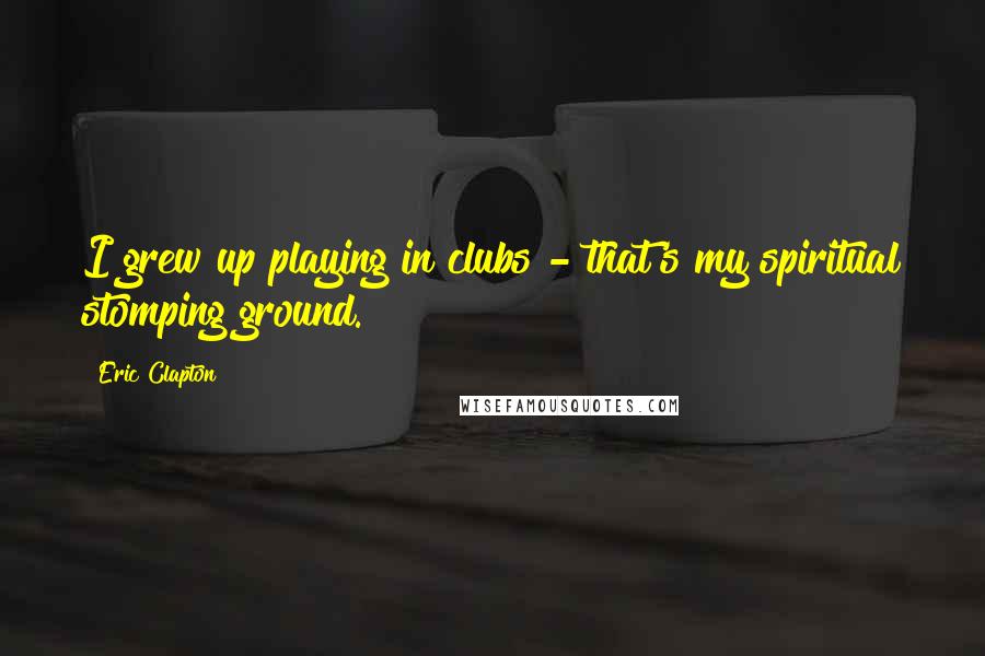 Eric Clapton Quotes: I grew up playing in clubs - that's my spiritual stomping ground.