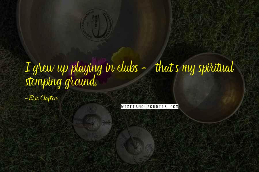 Eric Clapton Quotes: I grew up playing in clubs - that's my spiritual stomping ground.