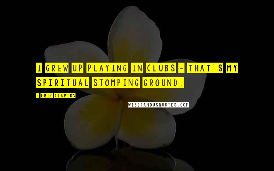 Eric Clapton Quotes: I grew up playing in clubs - that's my spiritual stomping ground.