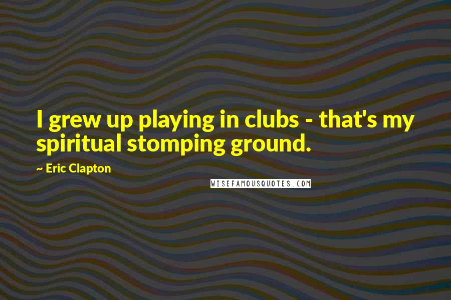 Eric Clapton Quotes: I grew up playing in clubs - that's my spiritual stomping ground.