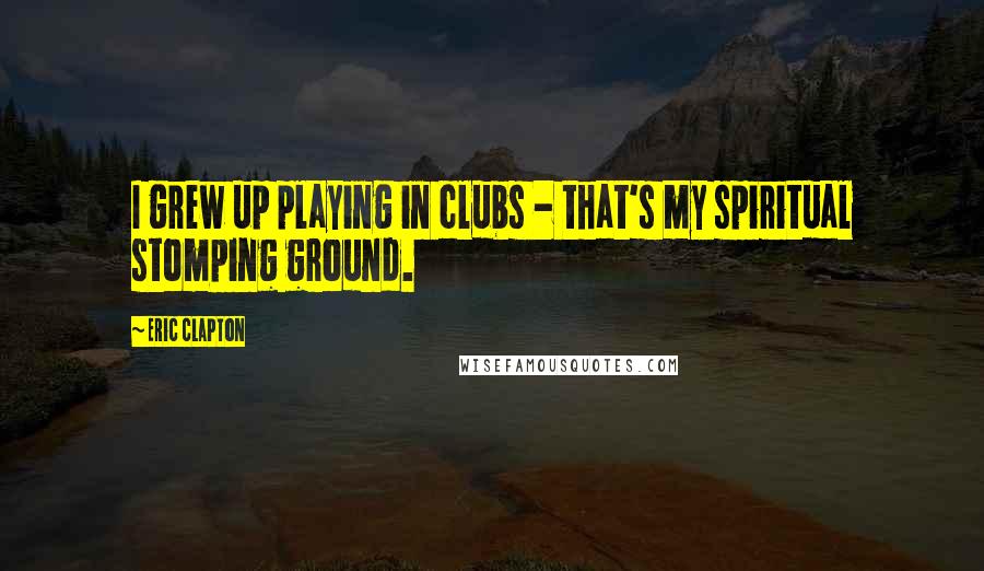 Eric Clapton Quotes: I grew up playing in clubs - that's my spiritual stomping ground.