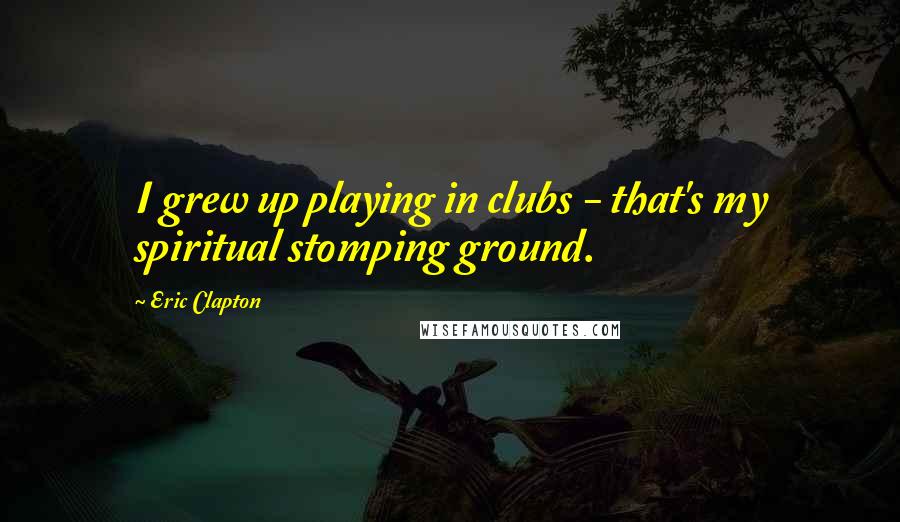 Eric Clapton Quotes: I grew up playing in clubs - that's my spiritual stomping ground.