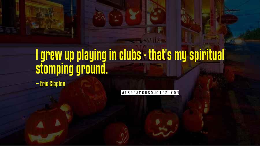 Eric Clapton Quotes: I grew up playing in clubs - that's my spiritual stomping ground.