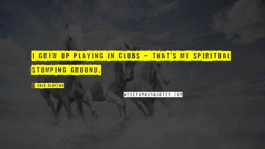 Eric Clapton Quotes: I grew up playing in clubs - that's my spiritual stomping ground.