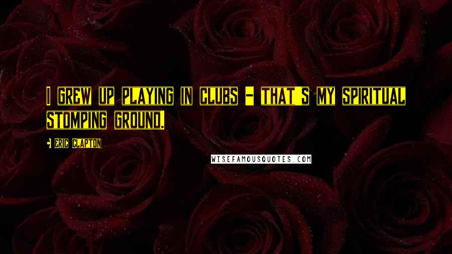 Eric Clapton Quotes: I grew up playing in clubs - that's my spiritual stomping ground.