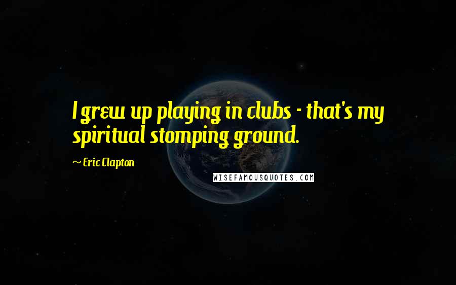 Eric Clapton Quotes: I grew up playing in clubs - that's my spiritual stomping ground.