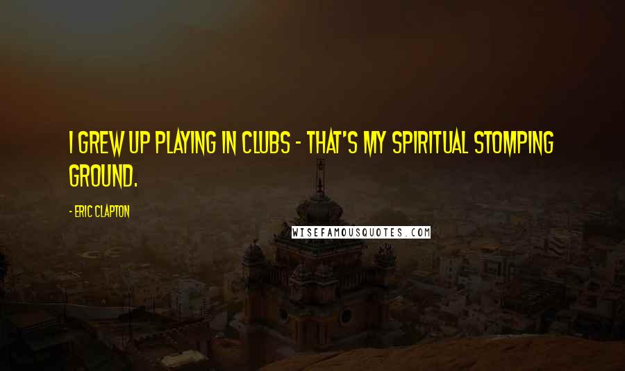 Eric Clapton Quotes: I grew up playing in clubs - that's my spiritual stomping ground.