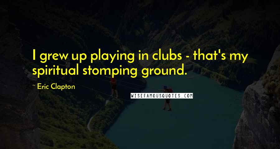 Eric Clapton Quotes: I grew up playing in clubs - that's my spiritual stomping ground.