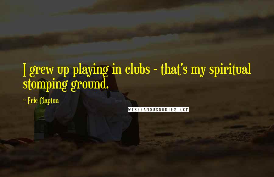 Eric Clapton Quotes: I grew up playing in clubs - that's my spiritual stomping ground.