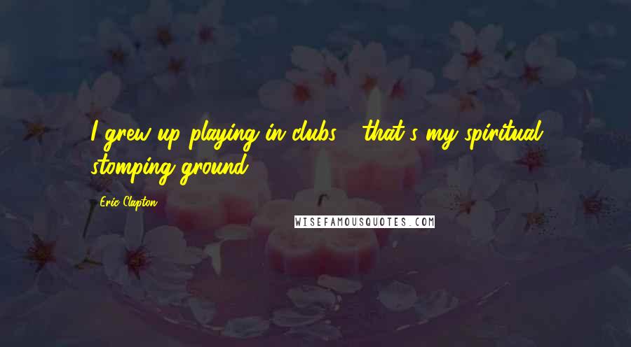 Eric Clapton Quotes: I grew up playing in clubs - that's my spiritual stomping ground.