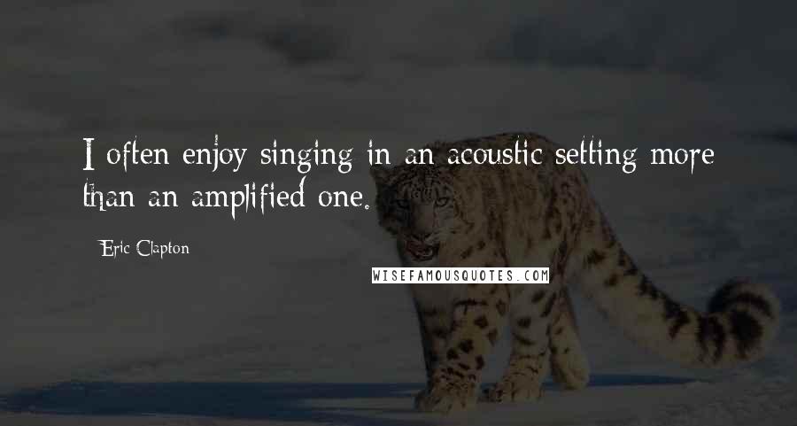 Eric Clapton Quotes: I often enjoy singing in an acoustic setting more than an amplified one.