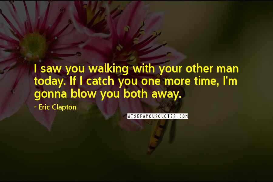 Eric Clapton Quotes: I saw you walking with your other man today. If I catch you one more time, I'm gonna blow you both away.