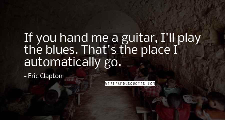 Eric Clapton Quotes: If you hand me a guitar, I'll play the blues. That's the place I automatically go.