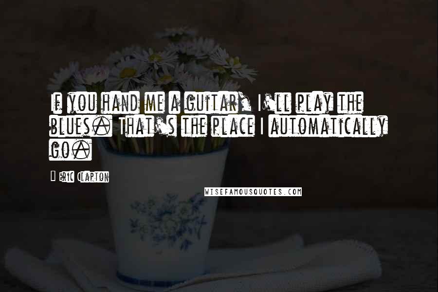 Eric Clapton Quotes: If you hand me a guitar, I'll play the blues. That's the place I automatically go.