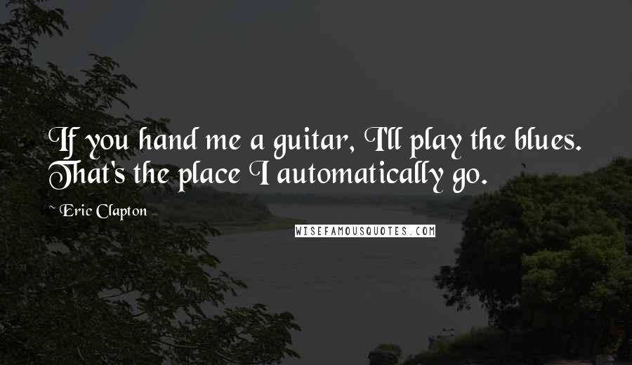 Eric Clapton Quotes: If you hand me a guitar, I'll play the blues. That's the place I automatically go.