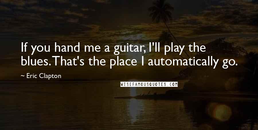 Eric Clapton Quotes: If you hand me a guitar, I'll play the blues. That's the place I automatically go.