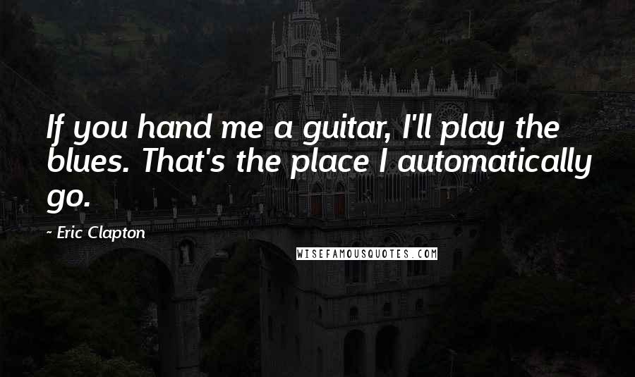 Eric Clapton Quotes: If you hand me a guitar, I'll play the blues. That's the place I automatically go.