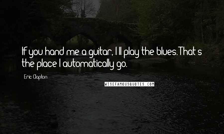 Eric Clapton Quotes: If you hand me a guitar, I'll play the blues. That's the place I automatically go.