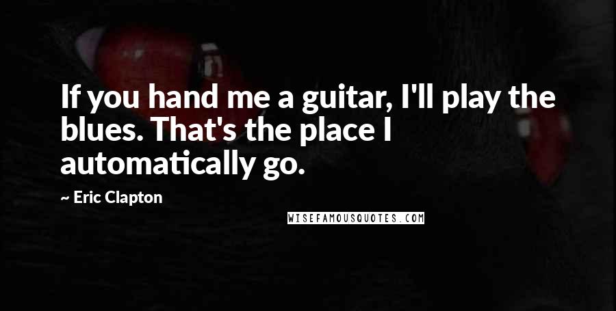 Eric Clapton Quotes: If you hand me a guitar, I'll play the blues. That's the place I automatically go.