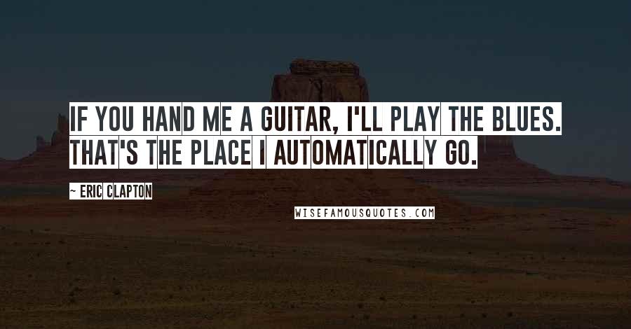 Eric Clapton Quotes: If you hand me a guitar, I'll play the blues. That's the place I automatically go.