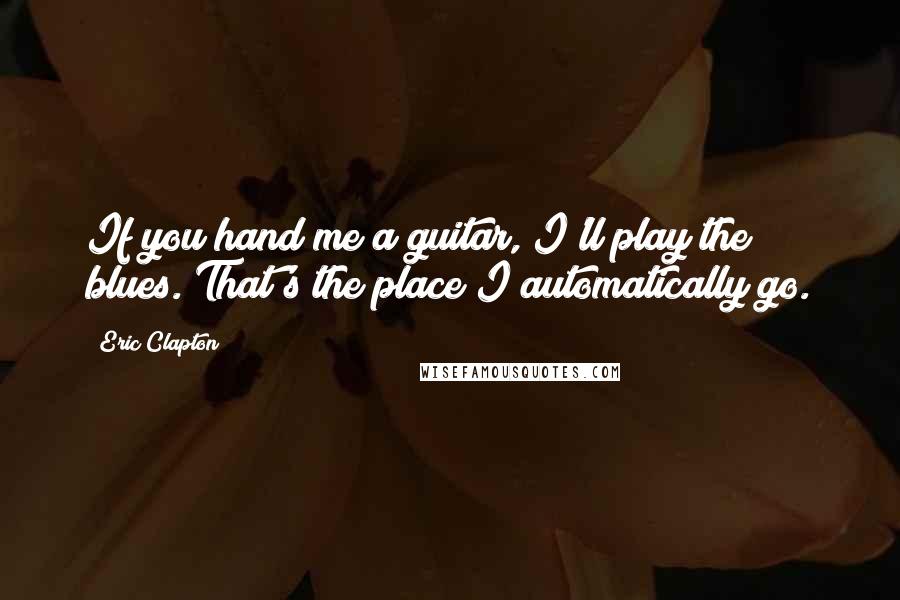 Eric Clapton Quotes: If you hand me a guitar, I'll play the blues. That's the place I automatically go.