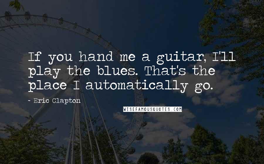 Eric Clapton Quotes: If you hand me a guitar, I'll play the blues. That's the place I automatically go.