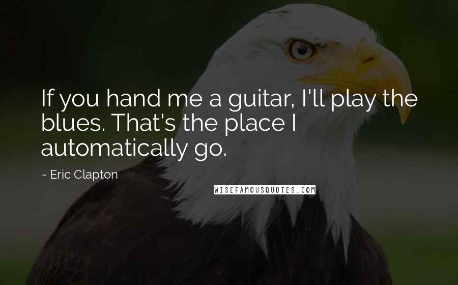 Eric Clapton Quotes: If you hand me a guitar, I'll play the blues. That's the place I automatically go.