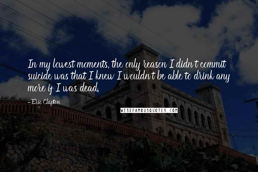 Eric Clapton Quotes: In my lowest moments, the only reason I didn't commit suicide was that I knew I wouldn't be able to drink any more if I was dead.