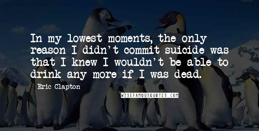 Eric Clapton Quotes: In my lowest moments, the only reason I didn't commit suicide was that I knew I wouldn't be able to drink any more if I was dead.