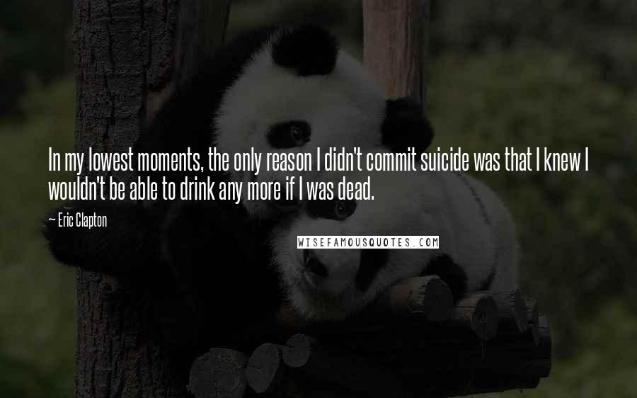 Eric Clapton Quotes: In my lowest moments, the only reason I didn't commit suicide was that I knew I wouldn't be able to drink any more if I was dead.