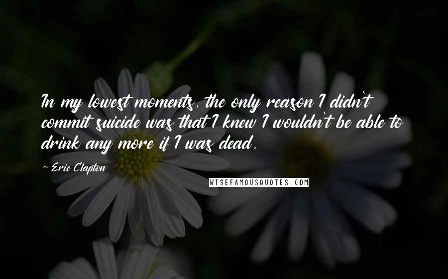 Eric Clapton Quotes: In my lowest moments, the only reason I didn't commit suicide was that I knew I wouldn't be able to drink any more if I was dead.