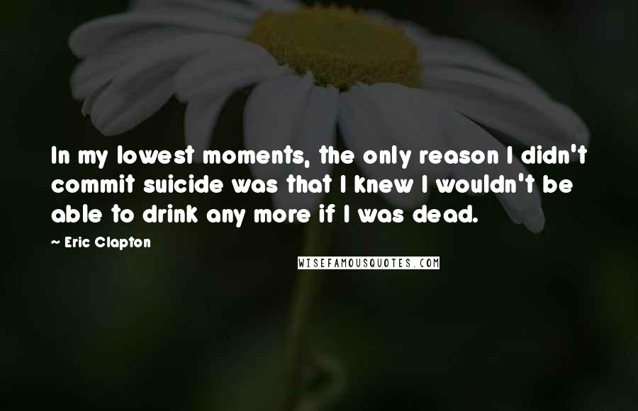 Eric Clapton Quotes: In my lowest moments, the only reason I didn't commit suicide was that I knew I wouldn't be able to drink any more if I was dead.