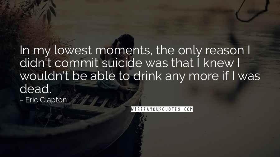 Eric Clapton Quotes: In my lowest moments, the only reason I didn't commit suicide was that I knew I wouldn't be able to drink any more if I was dead.